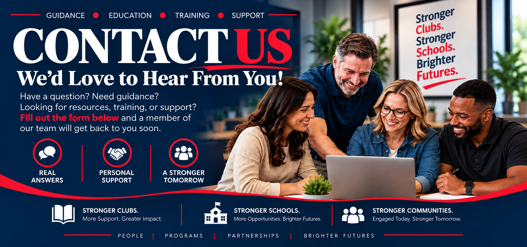 Contact us. We would love to hear from you! Guidance. Education. Training. Support. Have a question? Need guidance? Looking for resources, training, or support? Fill out the form below and a member of our team will get back to you soon. Real answers, personal support, a stronger tomorrow.