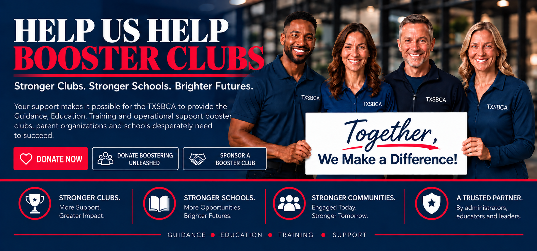 Help us help booster clubs. Empowering leaders. Protecting schools. Strengthening communities. Your support makes it possible for the TXSBCA to provide the Guidance, Education, Training and operational Support booster clubs, parent groups and schools desperately need to succeed. Together, we make a difference.